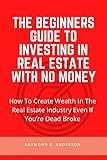 The Beginners Guide To Investing In Real Estate With No Money: How To Create Wealth in the Real Estate Industry Even If You’re Dead Broke (English Edition)