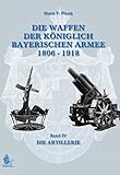 DIE WAFFEN DER KÖNIGLICH BAYERISCHEN ARMEE 1806 - 1918: Band IV DIE ARTILLERIE