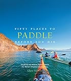 Fifty Places to Paddle Before You Die: Kayaking and Rafting Experts Share the World s Greatest D