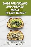Guide For Cooking And Prepare Meals To Lose Weight: Easy Cooking Ideas To Lose Weight: Foods To Eat To Lose Weight (English Edition)
