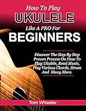 How To Play Ukulele Like A Pro For Beginners: Discover The Step By Step Proven Process On How To Play Ukulele, Read Music, Play Various Chord, Strum And Many More (English Edition)