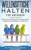 Wellensittiche halten für Anfänger: Wie Sie Ihre Wellensittiche ideal halten, pflegen, beschäftigen und zähmen - inkl. Notfallplan bei Krankheit und Futtertipp