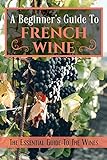 A Beginner's Guide To French Wine: The Essential Guide To The Wines: French Wine Bottle (English Edition)