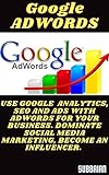 GOOGLE ADWORDS: USE GOOGLE ANALYTICS, SEO AND ADS WITH ADWORDS FOR YOUR BUSINESS. DOMINATE SOCIAL MEDIA MARKETING, BECOME AN INFLUENCER. (English Edition)