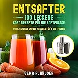 Entsafter: 100 leckere Saft Rezepte für die Saftpresse. Vital, schlank und fit mit Ideen für´s Saftfasten. (Entsafter Rezepte 1)