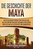 Die Geschichte der Maya: Ein fesselnder Führer zur Zivilisation, Kultur und Mythologie der Maya und deren Einfluss auf die Geschichte Mesoamerik