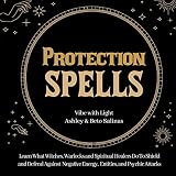 Protection Spells: Learn What Witches, Warlocks, and Spiritual Healers Do to Shield and Defend Against Negative Energies, Entities, and Psychic Attack