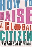 How to Raise a Global Citizen: For the Parents of the Children Who Will Save the W