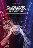 Manipolazione Mentale Ipnotica per Vendere: Come Manipolare la Mente con Tecniche di Vendita Persuasiva e Influenzare i Clienti con Strategie Segrete di Marketing e PNL (Italian Edition)