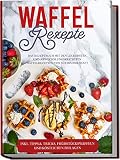 Waffel Rezepte: Das Rezeptbuch mit den leckersten und abwechslungsreichsten Waffelrezepten von süß bis herzhaft | inkl. Tipps & Tricks, Frühstückswaffeln und köstlichen Beilag