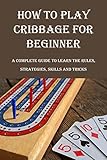 How To Play Cribbage For Beginner: A Complete Guide To Learn the Rules, Strategies, Skills And Tricks: Learn To Play Cribbage (English Edition)