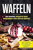 Waffeln - 150 Waffel Rezepte zum Verlieben, von süß zu deftig inklusive vegane, low carb und glutenfreie Rezep