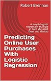 Predicting Online User Purchases With Logistic Regression: A simple logistic regression example in both Microsoft Excel and Minitab (English Edition)