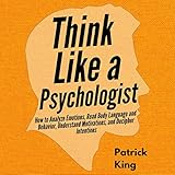 Think Like a Psychologist: How to Analyze Emotions, Read Body Language and Behavior, Understand Motivations, and Decipher I
